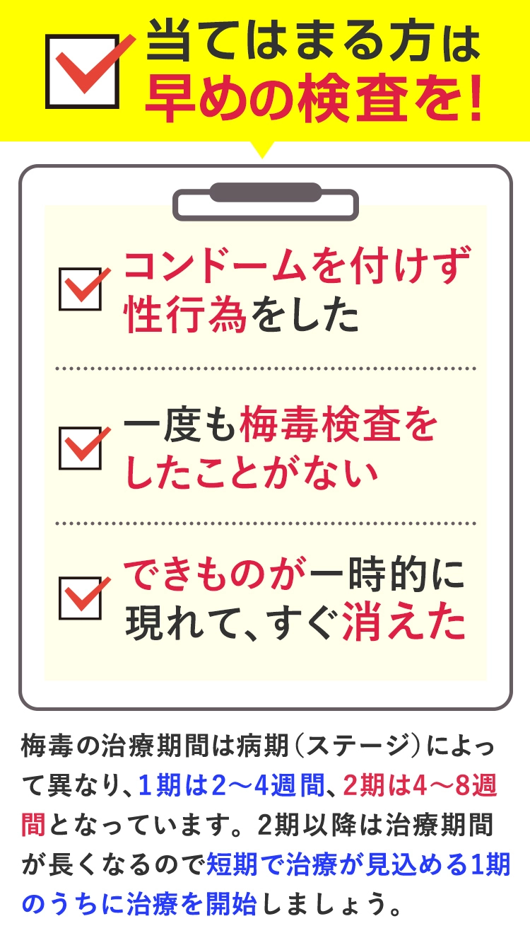 コンドームなしの性行為、一度も梅毒検査を受けたことがない、一時的にできものが現れてすぐ消えたなどに該当する場合は、早めの検査がおすすめです。梅毒はステージにより治療期間が異なるため、短期で治療が見込めるうちに治療を開始しましょう。